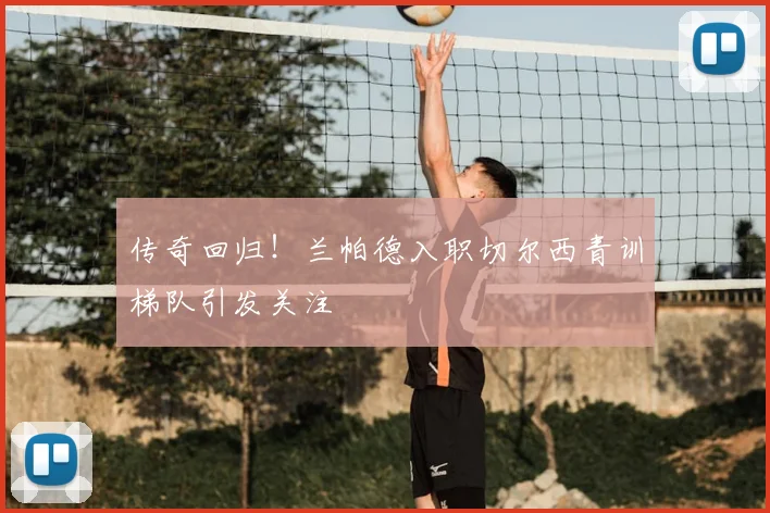 传奇回归!兰帕德入职切尔西青训梯队引发关注