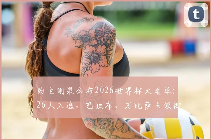 民主刚果公布2026世界杯大名单:26人入选,巴坎布、万比萨卡领衔,维萨等球星确认在列