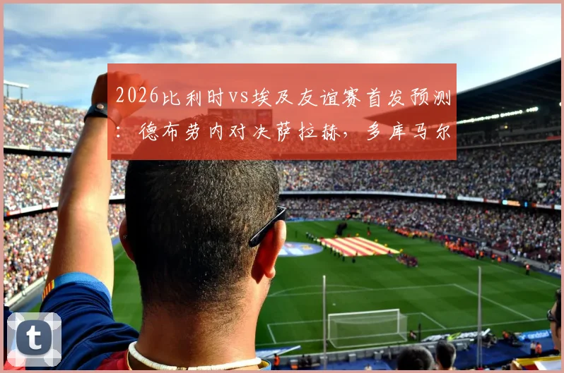 2026比利时vs埃及友谊赛首发预测:德布劳内对决萨拉赫,多库马尔穆什状态前瞻