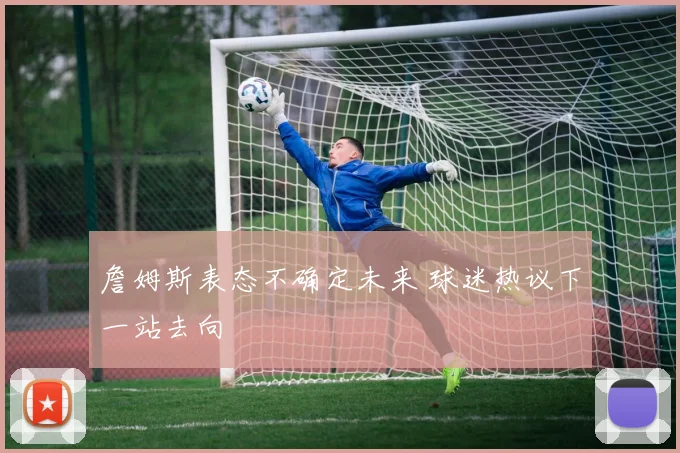 詹姆斯表态不确定未来 球迷热议下一站去向