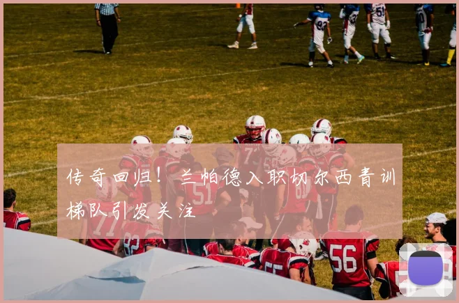传奇回归！兰帕德入职切尔西青训梯队引发关注