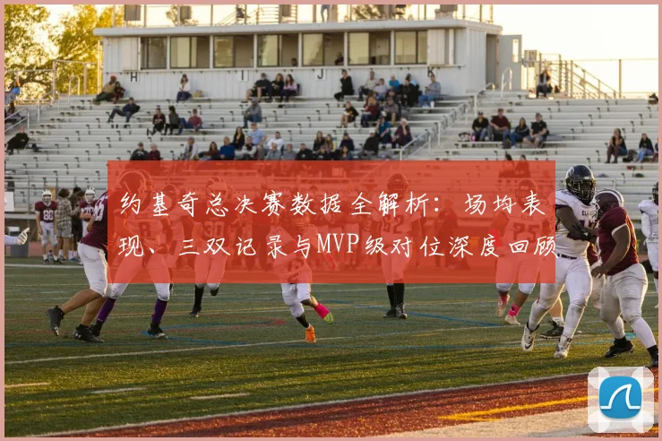 约基奇总决赛数据全解析:场均表现、三双记录与MVP级对位深度回顾