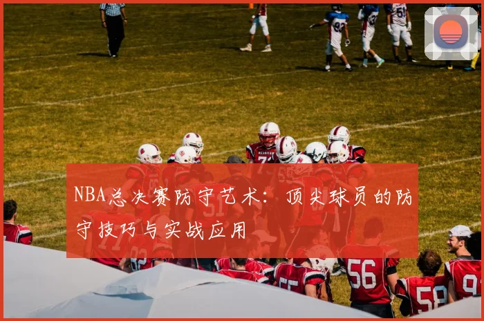 NBA总决赛防守艺术:顶尖球员的防守技巧与实战应用